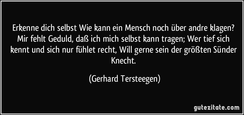 Erkenne dich selbst Wie kann ein Mensch noch über andre klagen? Mir fehlt Geduld, daß ich mich selbst kann tragen; Wer tief sich kennt und sich nur fühlet recht, Will gerne sein der größten Sünder Knecht. (Gerhard Tersteegen)