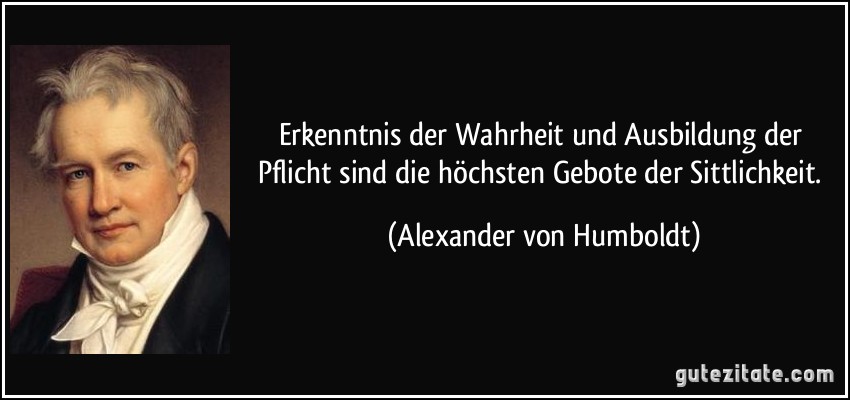 Erkenntnis der Wahrheit und Ausbildung der Pflicht sind die höchsten Gebote der Sittlichkeit. (Alexander von Humboldt)
