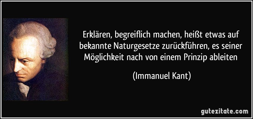 Erklären, begreiflich machen, heißt etwas auf bekannte Naturgesetze zurückführen, es seiner Möglichkeit nach von einem Prinzip ableiten (Immanuel Kant)