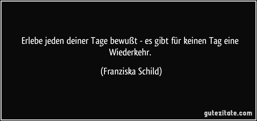 Erlebe jeden deiner Tage bewußt - es gibt für keinen Tag eine Wiederkehr. (Franziska Schild)