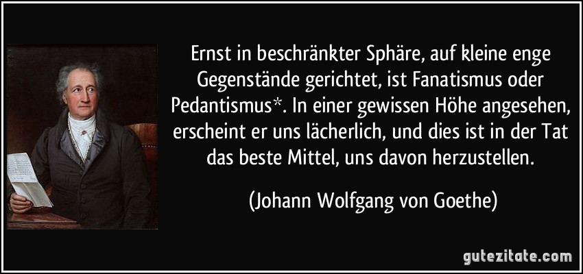 Ernst in beschränkter Sphäre, auf kleine enge Gegenstände gerichtet, ist Fanatismus oder Pedantismus*. In einer gewissen Höhe angesehen, erscheint er uns lächerlich, und dies ist in der Tat das beste Mittel, uns davon herzustellen. (Johann Wolfgang von Goethe)