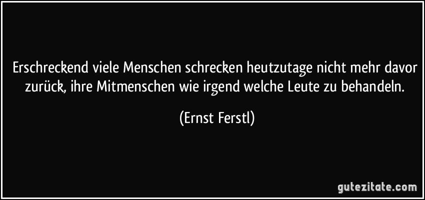 Erschreckend viele Menschen schrecken heutzutage nicht mehr davor zurück, ihre Mitmenschen wie irgend welche Leute zu behandeln. (Ernst Ferstl)