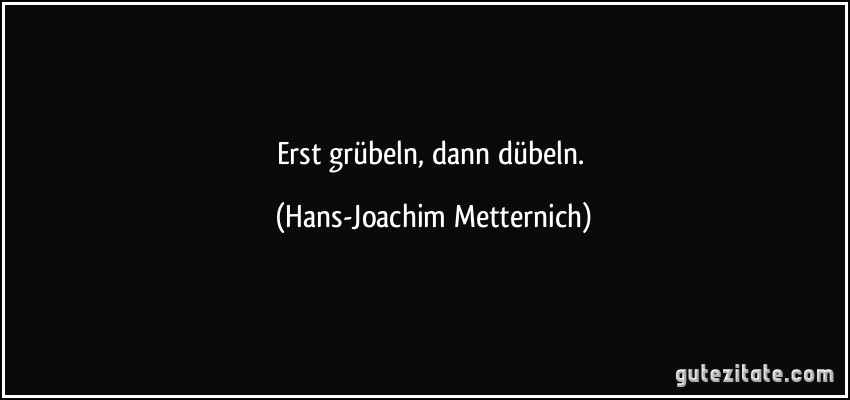 Erst grübeln, dann dübeln. (Hans-Joachim Metternich)