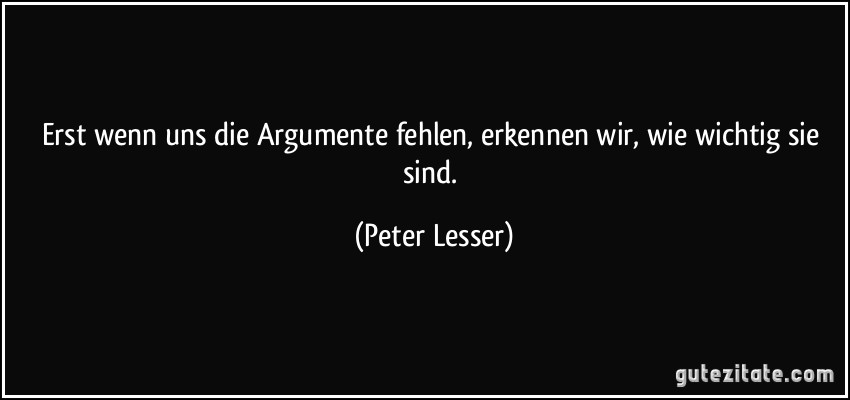Erst wenn uns die Argumente fehlen, erkennen wir, wie wichtig sie sind. (Peter Lesser)