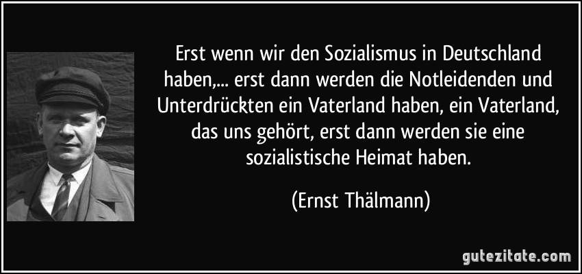 Erst wenn wir den Sozialismus in Deutschland haben,... erst dann werden die Notleidenden und Unterdrückten ein Vaterland haben, ein Vaterland, das uns gehört, erst dann werden sie eine sozialistische Heimat haben. (Ernst Thälmann)