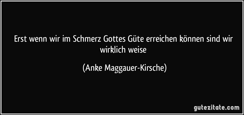 Erst wenn wir im Schmerz Gottes Güte erreichen können sind wir wirklich weise (Anke Maggauer-Kirsche)