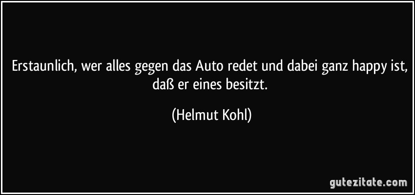 Erstaunlich, wer alles gegen das Auto redet und dabei ganz happy ist, daß er eines besitzt. (Helmut Kohl)