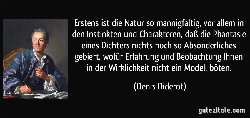Erstens ist die Natur so mannigfaltig, vor allem in den Instinkten und Charakteren, daß die Phantasie eines Dichters nichts noch so Absonderliches gebiert, wofür Erfahrung und Beobachtung Ihnen in der Wirklichkeit nicht ein Modell böten. (Denis Diderot)