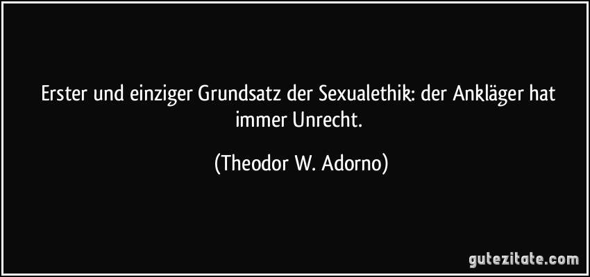 Erster und einziger Grundsatz der Sexualethik: der Ankläger hat immer Unrecht. (Theodor W. Adorno)