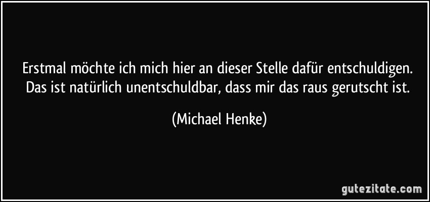 Erstmal möchte ich mich hier an dieser Stelle dafür entschuldigen. Das ist natürlich unentschuldbar, dass mir das raus gerutscht ist. (Michael Henke)