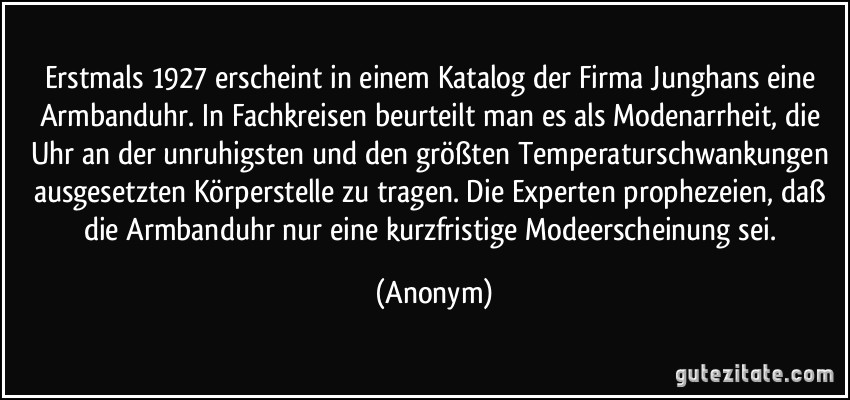 Erstmals 1927 erscheint in einem Katalog der Firma Junghans eine Armbanduhr. In Fachkreisen beurteilt man es als Modenarrheit, die Uhr an der unruhigsten und den größten Temperaturschwankungen ausgesetzten Körperstelle zu tragen. Die Experten prophezeien, daß die Armbanduhr nur eine kurzfristige Modeerscheinung sei. (Anonym)