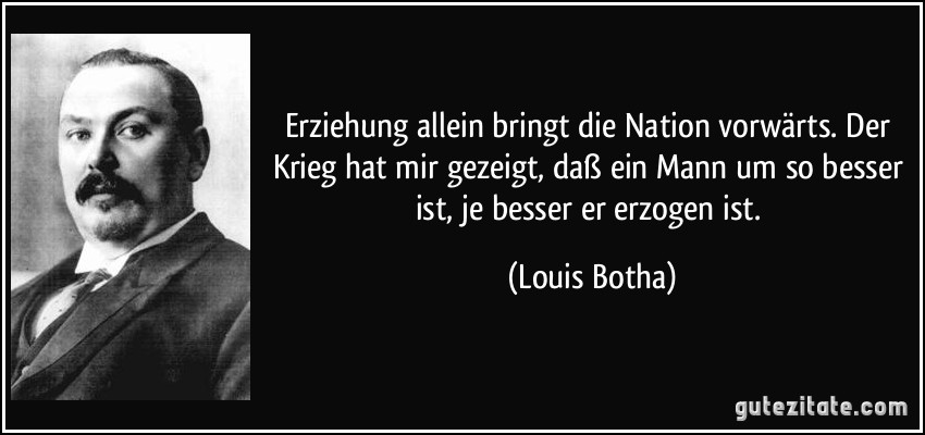 Erziehung allein bringt die Nation vorwärts. Der Krieg hat mir gezeigt, daß ein Mann um so besser ist, je besser er erzogen ist. (Louis Botha)