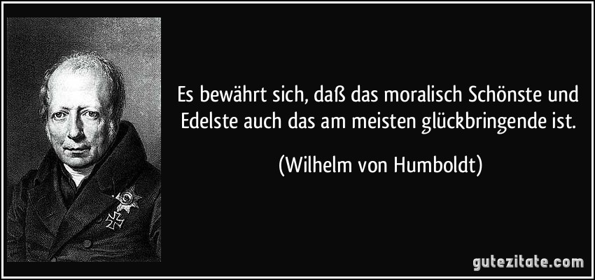 Es bewährt sich, daß das moralisch Schönste und Edelste auch das am meisten glückbringende ist. (Wilhelm von Humboldt)