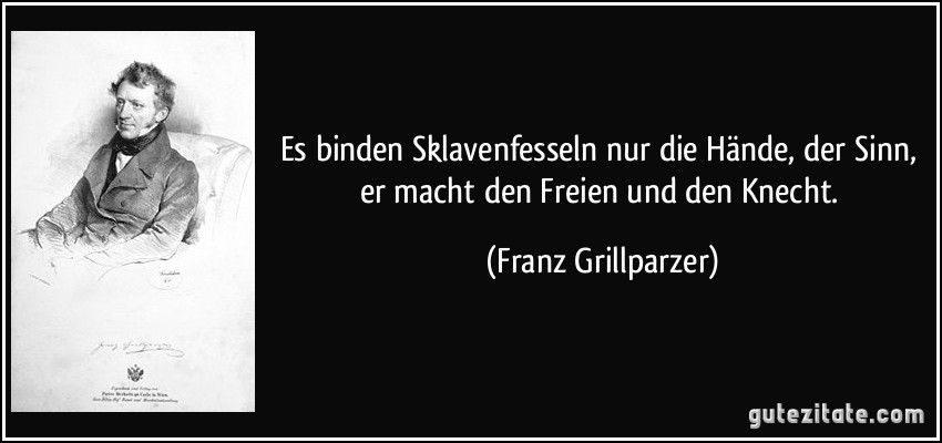 Es binden Sklavenfesseln nur die Hände, der Sinn, er macht den Freien und den Knecht. (Franz Grillparzer)