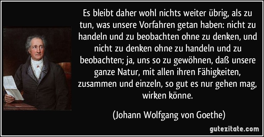 Es bleibt daher wohl nichts weiter übrig, als zu tun, was unsere Vorfahren getan haben: nicht zu handeln und zu beobachten ohne zu denken, und nicht zu denken ohne zu handeln und zu beobachten; ja, uns so zu gewöhnen, daß unsere ganze Natur, mit allen ihren Fähigkeiten, zusammen und einzeln, so gut es nur gehen mag, wirken könne. (Johann Wolfgang von Goethe)