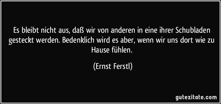 Es bleibt nicht aus, daß wir von anderen in eine ihrer Schubladen gesteckt werden. Bedenklich wird es aber, wenn wir uns dort wie zu Hause fühlen. (Ernst Ferstl)