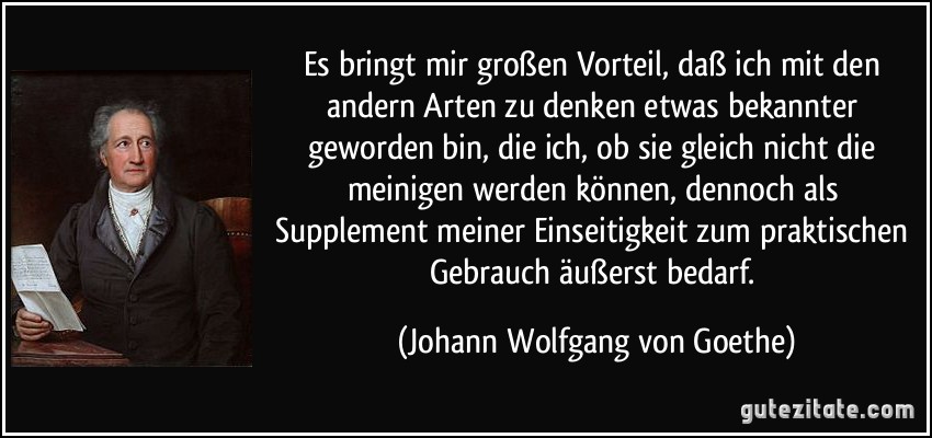 Es bringt mir großen Vorteil, daß ich mit den andern Arten zu denken etwas bekannter geworden bin, die ich, ob sie gleich nicht die meinigen werden können, dennoch als Supplement meiner Einseitigkeit zum praktischen Gebrauch äußerst bedarf. (Johann Wolfgang von Goethe)