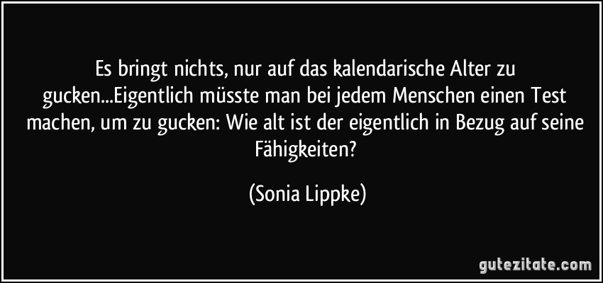 Es bringt nichts, nur auf das kalendarische Alter zu gucken...Eigentlich müsste man bei jedem Menschen einen Test machen, um zu gucken: Wie alt ist der eigentlich in Bezug auf seine Fähigkeiten? (Sonia Lippke)