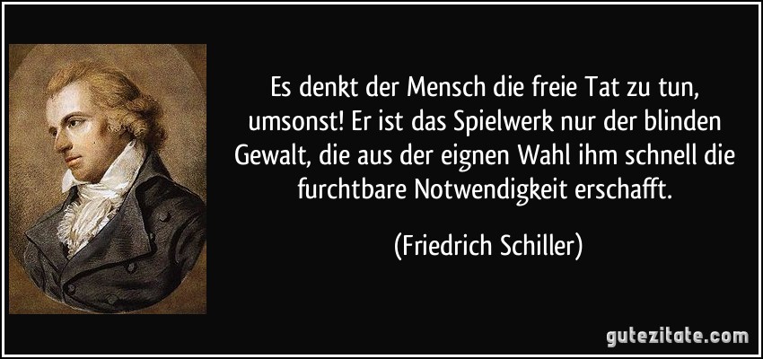 Es denkt der Mensch die freie Tat zu tun, umsonst! Er ist das Spielwerk nur der blinden Gewalt, die aus der eignen Wahl ihm schnell die furchtbare Notwendigkeit erschafft. (Friedrich Schiller)