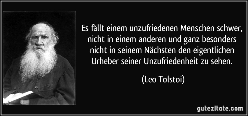 Es fällt einem unzufriedenen Menschen schwer, nicht in einem anderen und ganz besonders nicht in seinem Nächsten den eigentlichen Urheber seiner Unzufriedenheit zu sehen. (Leo Tolstoi)