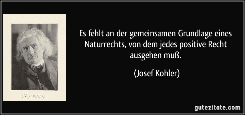 Es fehlt an der gemeinsamen Grundlage eines Naturrechts, von dem jedes positive Recht ausgehen muß. (Josef Kohler)