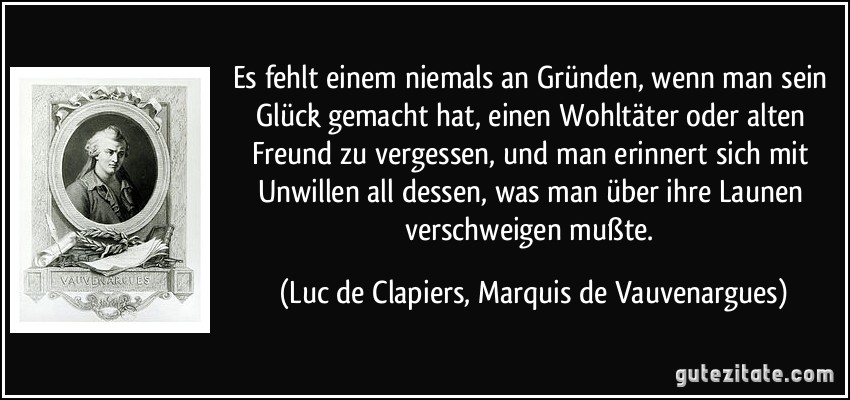 Es fehlt einem niemals an Gründen, wenn man sein Glück gemacht hat, einen Wohltäter oder alten Freund zu vergessen, und man erinnert sich mit Unwillen all dessen, was man über ihre Launen verschweigen mußte. (Luc de Clapiers, Marquis de Vauvenargues)