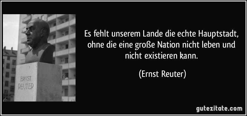 Es fehlt unserem Lande die echte Hauptstadt, ohne die eine große Nation nicht leben und nicht existieren kann. (Ernst Reuter)