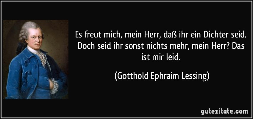 Es freut mich, mein Herr, daß ihr ein Dichter seid. Doch seid ihr sonst nichts mehr, mein Herr? Das ist mir leid. (Gotthold Ephraim Lessing)