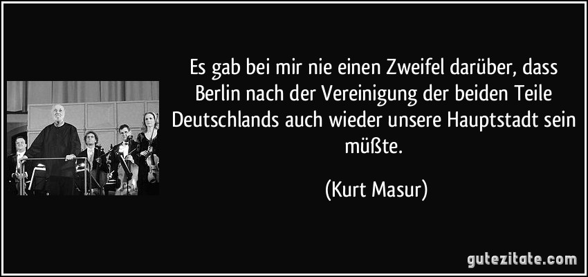 Es gab bei mir nie einen Zweifel darüber, dass Berlin nach der Vereinigung der beiden Teile Deutschlands auch wieder unsere Hauptstadt sein müßte. (Kurt Masur)