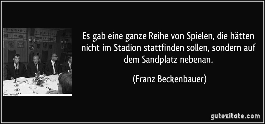 Es gab eine ganze Reihe von Spielen, die hätten nicht im Stadion stattfinden sollen, sondern auf dem Sandplatz nebenan. (Franz Beckenbauer)
