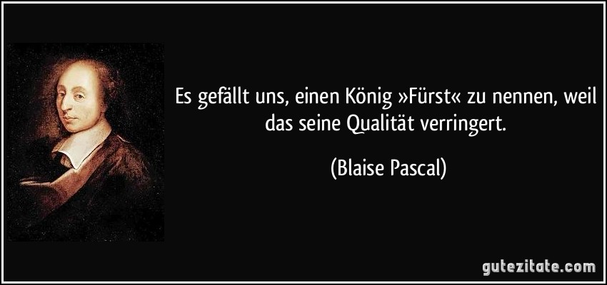 Es gefällt uns, einen König »Fürst« zu nennen, weil das seine Qualität verringert. (Blaise Pascal)