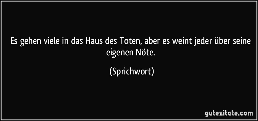 Es gehen viele in das Haus des Toten, aber es weint jeder über seine eigenen Nöte. (Sprichwort)