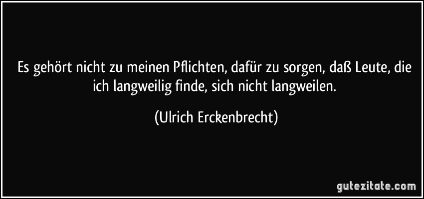 Es gehört nicht zu meinen Pflichten, dafür zu sorgen, daß Leute, die ich langweilig finde, sich nicht langweilen. (Ulrich Erckenbrecht)