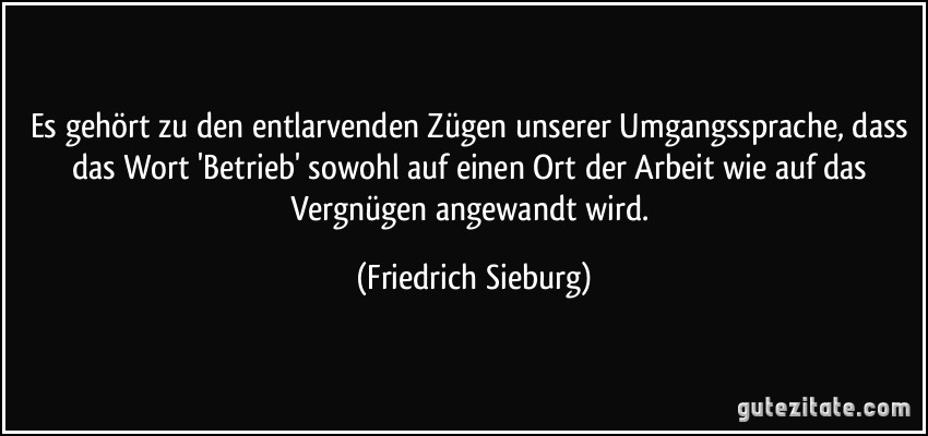 Es gehört zu den entlarvenden Zügen unserer Umgangssprache, dass das Wort 'Betrieb' sowohl auf einen Ort der Arbeit wie auf das Vergnügen angewandt wird. (Friedrich Sieburg)