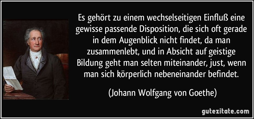 Es gehört zu einem wechselseitigen Einfluß eine gewisse passende Disposition, die sich oft gerade in dem Augenblick nicht findet, da man zusammenlebt, und in Absicht auf geistige Bildung geht man selten miteinander, just, wenn man sich körperlich nebeneinander befindet. (Johann Wolfgang von Goethe)