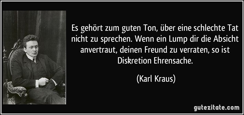 Es gehört zum guten Ton, über eine schlechte Tat nicht zu sprechen. Wenn ein Lump dir die Absicht anvertraut, deinen Freund zu verraten, so ist Diskretion Ehrensache. (Karl Kraus)