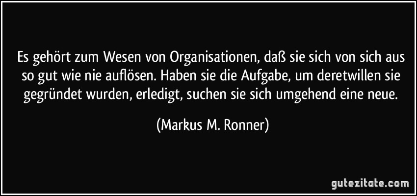 Es gehört zum Wesen von Organisationen, daß sie sich von sich aus so gut wie nie auflösen. Haben sie die Aufgabe, um deretwillen sie gegründet wurden, erledigt, suchen sie sich umgehend eine neue. (Markus M. Ronner)