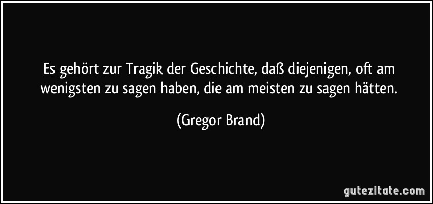 Es gehört zur Tragik der Geschichte, daß diejenigen, oft am wenigsten zu sagen haben, die am meisten zu sagen hätten. (Gregor Brand)