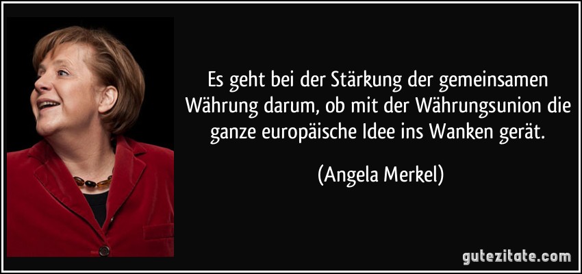 Es geht bei der Stärkung der gemeinsamen Währung darum, ob mit der Währungsunion die ganze europäische Idee ins Wanken gerät. (Angela Merkel)