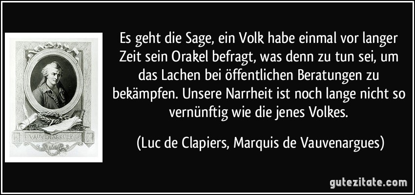 Es geht die Sage, ein Volk habe einmal vor langer Zeit sein Orakel befragt, was denn zu tun sei, um das Lachen bei öffentlichen Beratungen zu bekämpfen. Unsere Narrheit ist noch lange nicht so vernünftig wie die jenes Volkes. (Luc de Clapiers, Marquis de Vauvenargues)