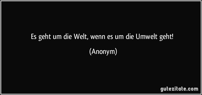 Es geht um die Welt, wenn es um die Umwelt geht! (Anonym)