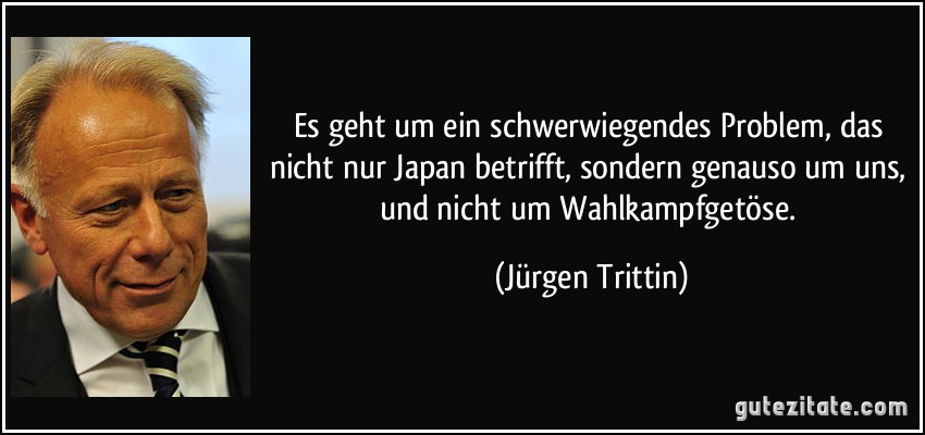 Es geht um ein schwerwiegendes Problem, das nicht nur Japan betrifft, sondern genauso um uns, und nicht um Wahlkampfgetöse. (Jürgen Trittin)