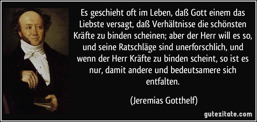 Es geschieht oft im Leben, daß Gott einem das Liebste versagt, daß Verhältnisse die schönsten Kräfte zu binden scheinen; aber der Herr will es so, und seine Ratschläge sind unerforschlich, und wenn der Herr Kräfte zu binden scheint, so ist es nur, damit andere und bedeutsamere sich entfalten. (Jeremias Gotthelf)