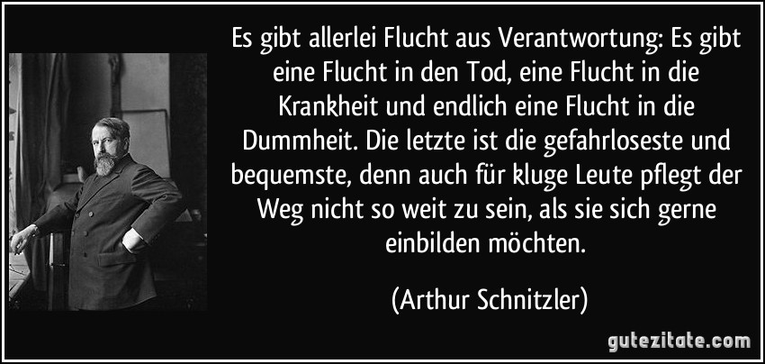 Es gibt allerlei Flucht aus Verantwortung: Es gibt eine Flucht in den Tod, eine Flucht in die Krankheit und endlich eine Flucht in die Dummheit. Die letzte ist die gefahrloseste und bequemste, denn auch für kluge Leute pflegt der Weg nicht so weit zu sein, als sie sich gerne einbilden möchten. (Arthur Schnitzler)