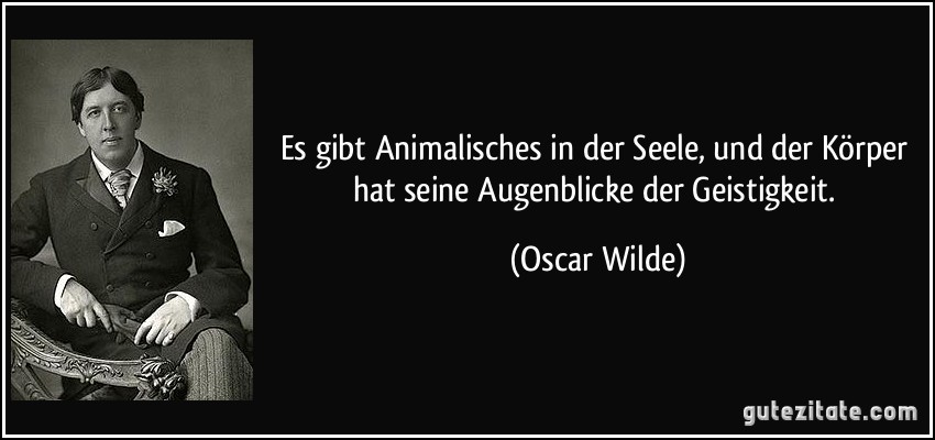 Es gibt Animalisches in der Seele, und der Körper hat seine Augenblicke der Geistigkeit. (Oscar Wilde)