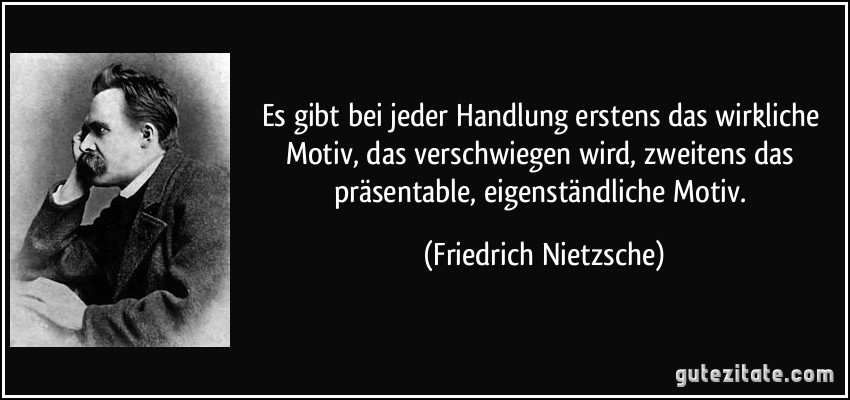 Es gibt bei jeder Handlung erstens das wirkliche Motiv, das verschwiegen wird, zweitens das präsentable, eigenständliche Motiv. (Friedrich Nietzsche)