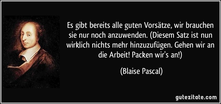 Es gibt bereits alle guten Vorsätze, wir brauchen sie nur noch anzuwenden. (Diesem Satz ist nun wirklich nichts mehr hinzuzufügen. Gehen wir an die Arbeit! Packen wir's an!) (Blaise Pascal)