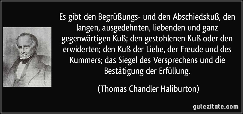 Es gibt den Begrüßungs- und den Abschiedskuß, den langen, ausgedehnten, liebenden und ganz gegenwärtigen Kuß; den gestohlenen Kuß oder den erwiderten; den Kuß der Liebe, der Freude und des Kummers; das Siegel des Versprechens und die Bestätigung der Erfüllung. (Thomas Chandler Haliburton)