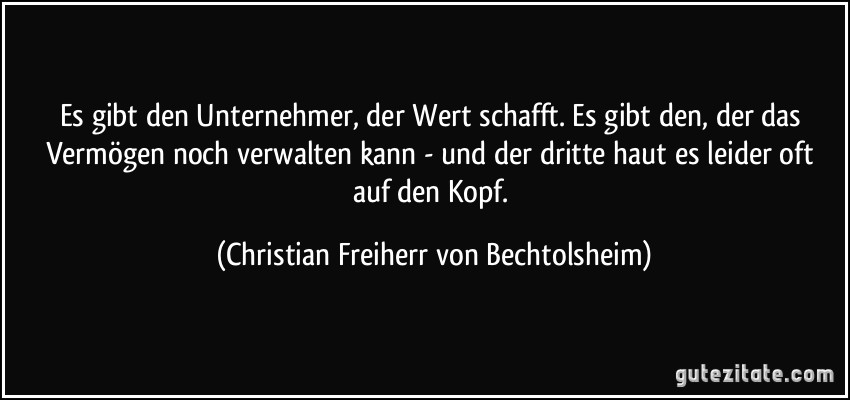 Es gibt den Unternehmer, der Wert schafft. Es gibt den, der das Vermögen noch verwalten kann - und der dritte haut es leider oft auf den Kopf. (Christian Freiherr von Bechtolsheim)