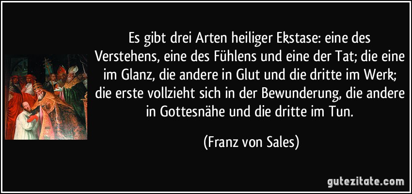 Es gibt drei Arten heiliger Ekstase: eine des Verstehens, eine des Fühlens und eine der Tat; die eine im Glanz, die andere in Glut und die dritte im Werk; die erste vollzieht sich in der Bewunderung, die andere in Gottesnähe und die dritte im Tun. (Franz von Sales)